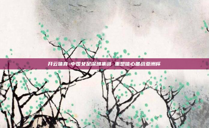 开云体育-中国女足深圳集训 重塑信心备战亚洲杯