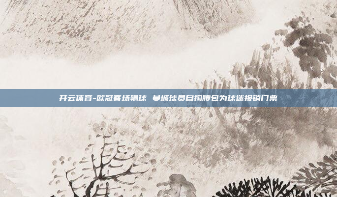 开云体育-欧冠客场输球 曼城球员自掏腰包为球迷报销门票